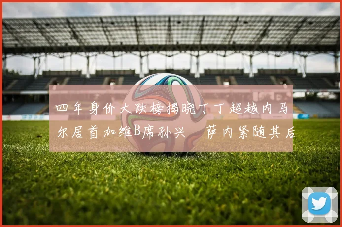 四年身价大跌榜揭晓丁丁超越内马尔居首加维B席孙兴慜萨内紧随其后