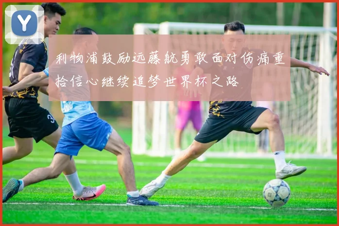 利物浦鼓励远藤航勇敢面对伤痛重拾信心继续追梦世界杯之路