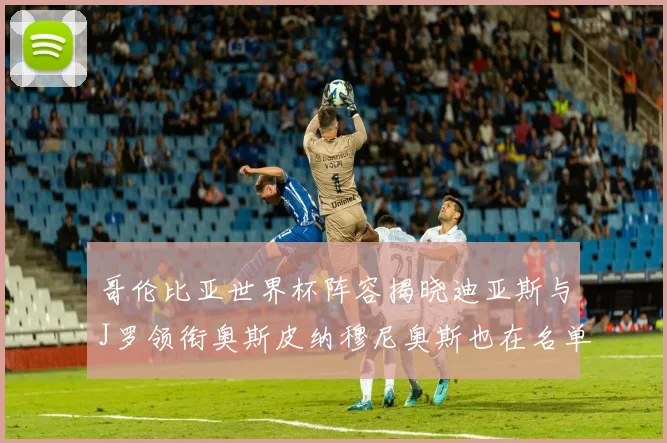 哥伦比亚世界杯阵容揭晓迪亚斯与J罗领衔奥斯皮纳穆尼奥斯也在名单中
