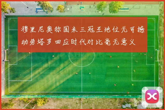 穆里尼奥称国米三冠王地位无可撼动劳塔罗回应时代对比毫无意义
