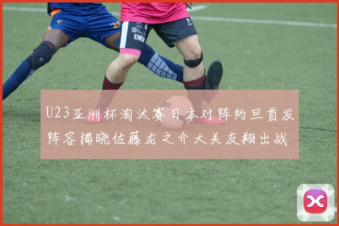 U23亚洲杯淘汰赛日本对阵约旦首发阵容揭晓佐藤龙之介大关友翔出战
