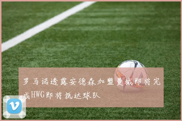 罗马诺透露安德森加盟曼城即将完成HWG即将抵达球队