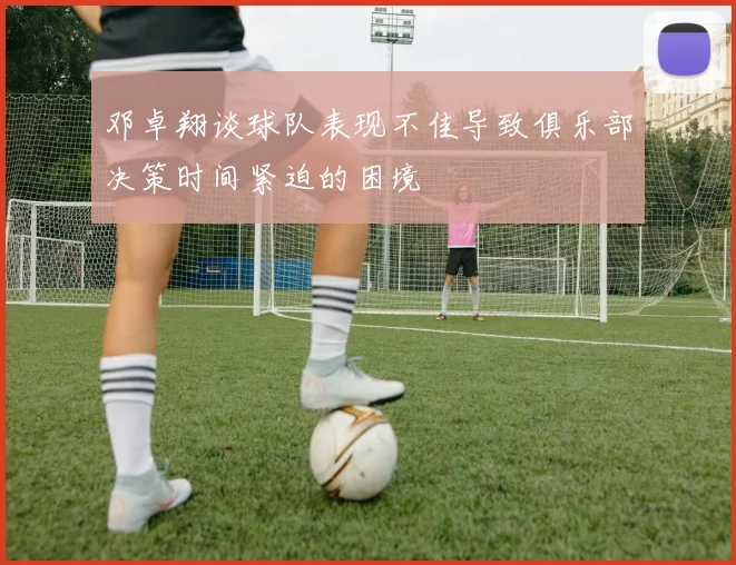 邓卓翔谈球队表现不佳导致俱乐部决策时间紧迫的困境