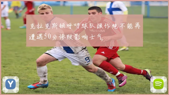 克拉克斯顿呼吁球队振作绝不能再遭遇50分惨败影响士气