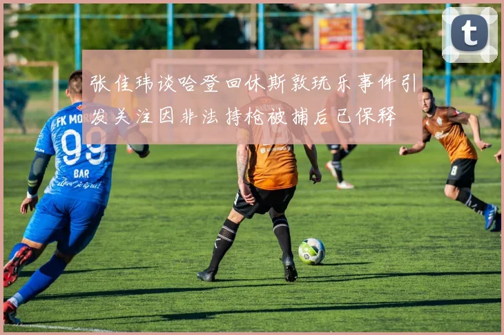 张佳玮谈哈登回休斯敦玩乐事件引发关注因非法持枪被捕后已保释