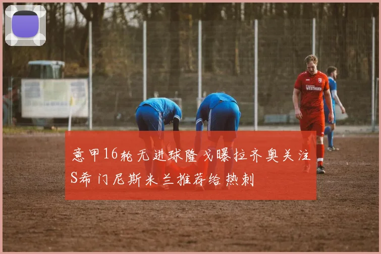 意甲16轮无进球隆戈曝拉齐奥关注S希门尼斯米兰推荐给热刺