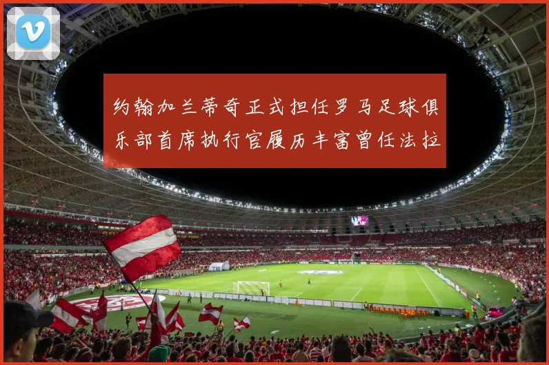 约翰加兰蒂奇正式担任罗马足球俱乐部首席执行官履历丰富曾任法拉利董事会成员