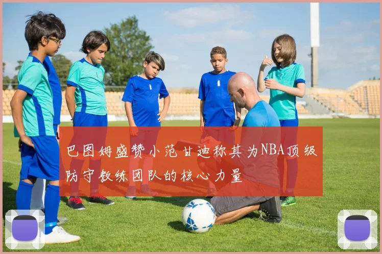 巴图姆盛赞小范甘迪称其为NBA顶级防守教练团队的核心力量