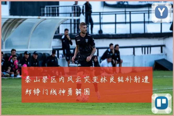 泰山禁区内风云突变林良铭补射遭郑铮门线神勇解围