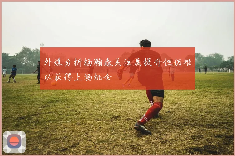 外媒分析杨瀚森关注度提升但仍难以获得上场机会