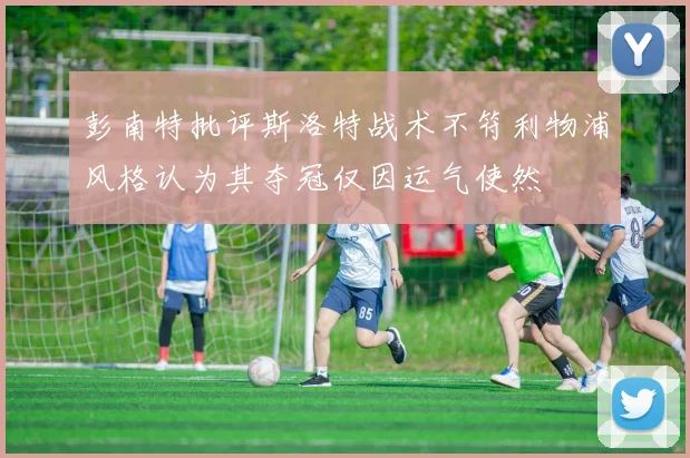 彭南特批评斯洛特战术不符利物浦风格认为其夺冠仅因运气使然