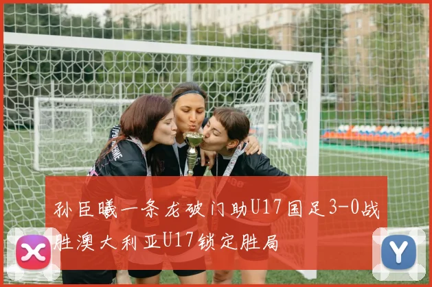 孙臣曦一条龙破门助U17国足3-0战胜澳大利亚U17锁定胜局