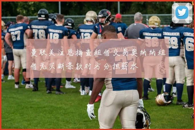 曼联关注恩梅查租借交易奥纳纳租借无买断条款对方分担薪水