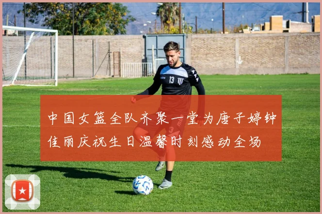中国女篮全队齐聚一堂为唐子婷钟佳丽庆祝生日温馨时刻感动全场