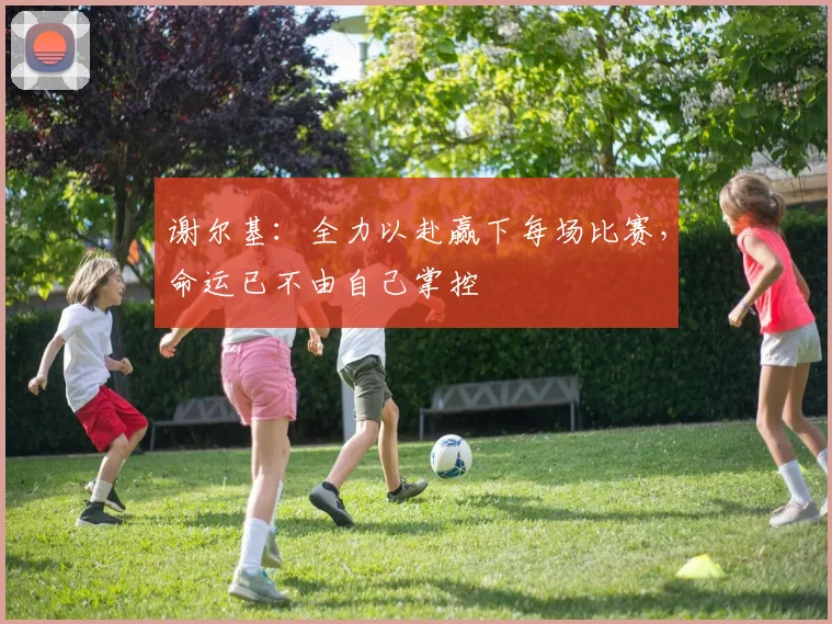 谢尔基:全力以赴赢下每场比赛,命运已不由自己掌控