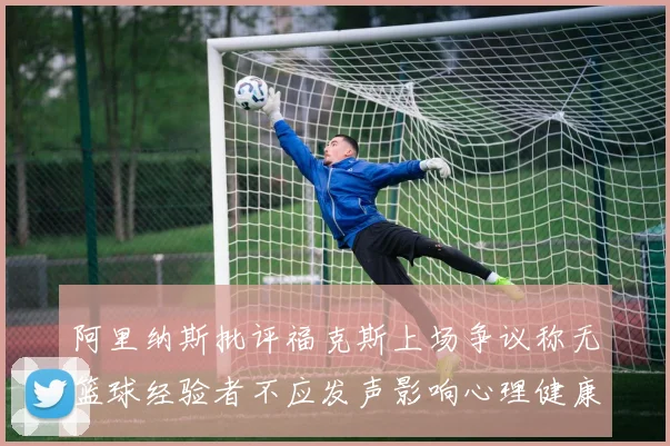 阿里纳斯批评福克斯上场争议称无篮球经验者不应发声影响心理健康