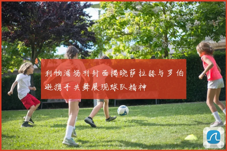 利物浦场刊封面揭晓萨拉赫与罗伯逊携手共舞展现球队精神