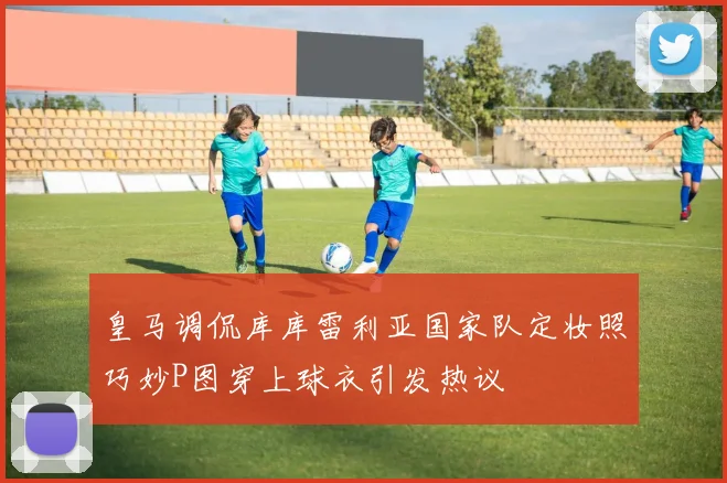 皇马调侃库库雷利亚国家队定妆照巧妙P图穿上球衣引发热议