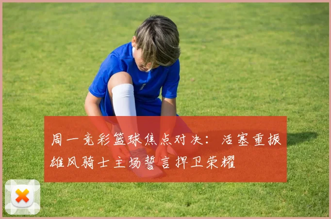周一竞彩篮球焦点对决：活塞重振雄风骑士主场誓言捍卫荣耀