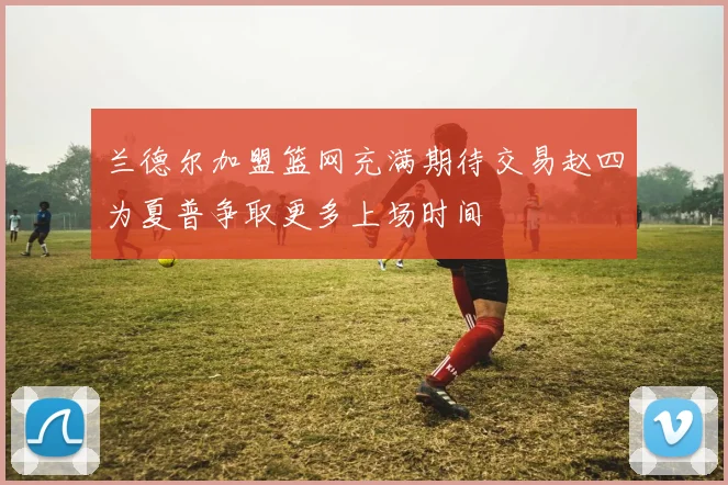 兰德尔加盟篮网充满期待交易赵四为夏普争取更多上场时间