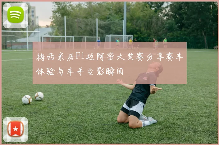 梅西亲历F1迈阿密大奖赛分享赛车体验与车手合影瞬间