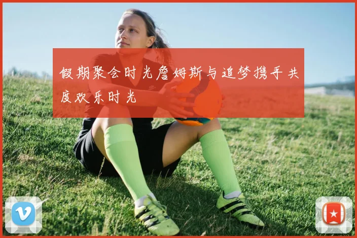 假期聚会时光詹姆斯与追梦携手共度欢乐时光