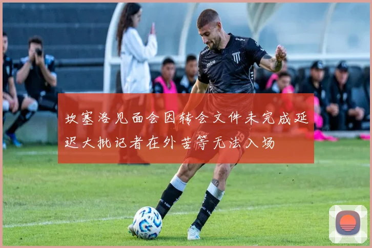 坎塞洛见面会因转会文件未完成延迟大批记者在外苦等无法入场