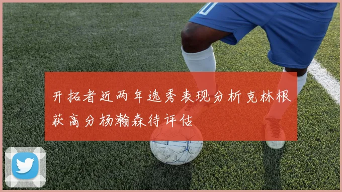 开拓者近两年选秀表现分析克林根获高分杨瀚森待评估