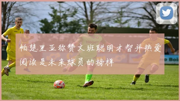 帕楚里亚称赞文班聪明才智并热爱阅读是未来球员的榜样