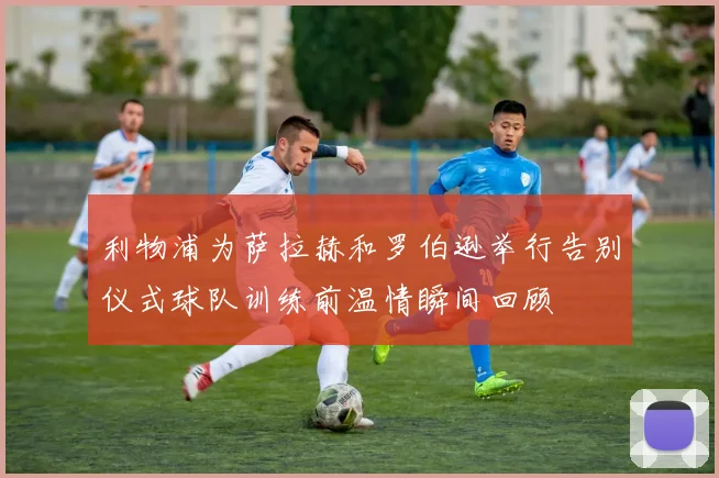 利物浦为萨拉赫和罗伯逊举行告别仪式球队训练前温情瞬间回顾