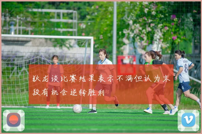 狄龙谈比赛结果表示不满但认为末段有机会逆转胜利