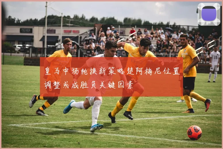 皇马中场轮换新策略楚阿梅尼位置调整或成胜负关键因素