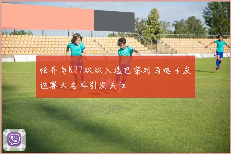 帕乔与K77双双入选巴黎对马略卡友谊赛大名单引发关注